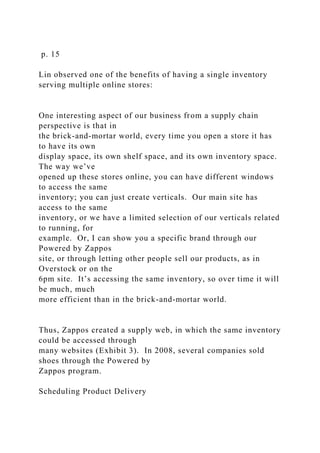 p. 15
Lin observed one of the benefits of having a single inventory
serving multiple online stores:
One interesting aspect of our business from a supply chain
perspective is that in
the brick-and-mortar world, every time you open a store it has
to have its own
display space, its own shelf space, and its own inventory space.
The way we’ve
opened up these stores online, you can have different windows
to access the same
inventory; you can just create verticals. Our main site has
access to the same
inventory, or we have a limited selection of our verticals related
to running, for
example. Or, I can show you a specific brand through our
Powered by Zappos
site, or through letting other people sell our products, as in
Overstock or on the
6pm site. It’s accessing the same inventory, so over time it will
be much, much
more efficient than in the brick-and-mortar world.
Thus, Zappos created a supply web, in which the same inventory
could be accessed through
many websites (Exhibit 3). In 2008, several companies sold
shoes through the Powered by
Zappos program.
Scheduling Product Delivery
 