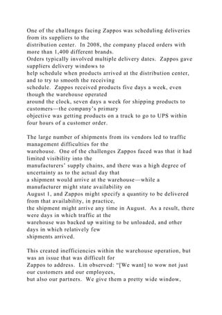 One of the challenges facing Zappos was scheduling deliveries
from its suppliers to the
distribution center. In 2008, the company placed orders with
more than 1,400 different brands.
Orders typically involved multiple delivery dates. Zappos gave
suppliers delivery windows to
help schedule when products arrived at the distribution center,
and to try to smooth the receiving
schedule. Zappos received products five days a week, even
though the warehouse operated
around the clock, seven days a week for shipping products to
customers—the company’s primary
objective was getting products on a truck to go to UPS within
four hours of a customer order.
The large number of shipments from its vendors led to traffic
management difficulties for the
warehouse. One of the challenges Zappos faced was that it had
limited visibility into the
manufacturers’ supply chains, and there was a high degree of
uncertainty as to the actual day that
a shipment would arrive at the warehouse—while a
manufacturer might state availability on
August 1, and Zappos might specify a quantity to be delivered
from that availability, in practice,
the shipment might arrive any time in August. As a result, there
were days in which traffic at the
warehouse was backed up waiting to be unloaded, and other
days in which relatively few
shipments arrived.
This created inefficiencies within the warehouse operation, but
was an issue that was difficult for
Zappos to address. Lin observed: “[We want] to wow not just
our customers and our employees,
but also our partners. We give them a pretty wide window,
 