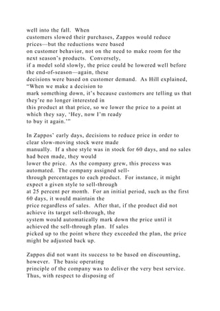 well into the fall. When
customers slowed their purchases, Zappos would reduce
prices—but the reductions were based
on customer behavior, not on the need to make room for the
next season’s products. Conversely,
if a model sold slowly, the price could be lowered well before
the end-of-season—again, these
decisions were based on customer demand. As Hill explained,
“When we make a decision to
mark something down, it’s because customers are telling us that
they’re no longer interested in
this product at that price, so we lower the price to a point at
which they say, ‘Hey, now I’m ready
to buy it again.’”
In Zappos’ early days, decisions to reduce price in order to
clear slow-moving stock were made
manually. If a shoe style was in stock for 60 days, and no sales
had been made, they would
lower the price. As the company grew, this process was
automated. The company assigned sell-
through percentages to each product. For instance, it might
expect a given style to sell-through
at 25 percent per month. For an initial period, such as the first
60 days, it would maintain the
price regardless of sales. After that, if the product did not
achieve its target sell-through, the
system would automatically mark down the price until it
achieved the sell-through plan. If sales
picked up to the point where they exceeded the plan, the price
might be adjusted back up.
Zappos did not want its success to be based on discounting,
however. The basic operating
principle of the company was to deliver the very best service.
Thus, with respect to disposing of
 