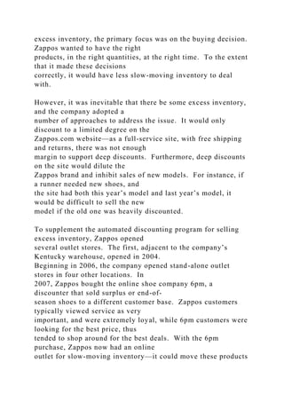 excess inventory, the primary focus was on the buying decision.
Zappos wanted to have the right
products, in the right quantities, at the right time. To the extent
that it made these decisions
correctly, it would have less slow-moving inventory to deal
with.
However, it was inevitable that there be some excess inventory,
and the company adopted a
number of approaches to address the issue. It would only
discount to a limited degree on the
Zappos.com website—as a full-service site, with free shipping
and returns, there was not enough
margin to support deep discounts. Furthermore, deep discounts
on the site would dilute the
Zappos brand and inhibit sales of new models. For instance, if
a runner needed new shoes, and
the site had both this year’s model and last year’s model, it
would be difficult to sell the new
model if the old one was heavily discounted.
To supplement the automated discounting program for selling
excess inventory, Zappos opened
several outlet stores. The first, adjacent to the company’s
Kentucky warehouse, opened in 2004.
Beginning in 2006, the company opened stand-alone outlet
stores in four other locations. In
2007, Zappos bought the online shoe company 6pm, a
discounter that sold surplus or end-of-
season shoes to a different customer base. Zappos customers
typically viewed service as very
important, and were extremely loyal, while 6pm customers were
looking for the best price, thus
tended to shop around for the best deals. With the 6pm
purchase, Zappos now had an online
outlet for slow-moving inventory—it could move these products
 