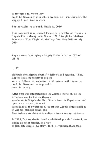 to the 6pm site, where they
could be discounted as much as necessary without damaging the
Zappos brand. 6pm customers
For the exclusive use of F. Ortolano, 2016.
This document is authorized for use only by Flavio Ortolano in
Supply Chain Management Summer 2016 taught by Ednilson
Bernardes, West Virginia University from May 2016 to July
2016.
Zappos.com: Developing a Supply Chain to Deliver WOW!:
GS-65
p. 17
also paid for shipping (both for delivery and returns). Thus,
Zappos could be preserved as a full-
service, full-margin operation, while prices on the 6pm site
could be discounted as required to
move inventory.
After 6pm was integrated into the Zappos operation, all the
inventory was held at the Zappos
warehouse in Shepherdsville. Orders from the Zappos.com and
6pm.com sites were handled
identically at the warehouse, except that Zappos orders shipped
in Zappos-branded boxes, and
6pm orders were shipped in ordinary brown corrugated boxes.
In 2008, Zappos also initiated a relationship with Overstock, an
online discount retailer, as a way
to liquidate excess inventory. In this arrangement, Zappos
 