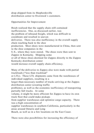 drop-shipped from its Shepherdsville
distribution center to Overstock’s customers.
Opportunities for Improvement
Hsieh realized that the supply chain still contained
inefficiencies. One, as discussed earlier, was
the problem of inbound freight, which was difficult to
coordinate and resulted in uneven
deliveries. There was also inefficiency in the overall supply
chain reaching back to the shoe
production. Most shoes were manufactured in China, then sent
to the shoe companies in the
U.S., where they were stored. The shoes were then sent to
Zappos in Kentucky. Shipping some
or all of those shoes destined for Zappos directly to the Zappos
Kentucky distribution center
would increase overall supply chain efficiency.
Many of the deliveries to Zappos also were made with partial
truckloads (“less than truckload”
or LTL). These LTL shipments came from the warehouses of
individual suppliers, resulting in a
larger-than-necessary number of trucks arriving at the Zappos
distribution center (creating traffic
problems), as well as the economic inefficiency of transporting
partially full trucks. At some
volume, it might be more efficient for Zappos to have its own
truck fleet that could make pickups
from supplier warehouses and optimize cargo capacity. There
was a high concentration of
supplier warehouses in southern California, particularly in the
areas around Ontario and Long
Beach, as well as in a few locations on the East Coast.
There were also possibilities for increasing the efficiency of
 