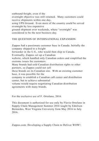 outbound freight, even if the
overnight objective was still retained. Many customers could
receive shipments within one day,
using UPS Ground. Even more of the country could be served
overnight by less expensive
ground shipment over weekends, where “overnight” was
considered to be the next business day.
THE QUESTION OF INTERNATIONAL EXPANSION
Zappos had a passionate customer base in Canada. Initially the
company shipped to a freight
forwarder in the U.S., who would then ship to Canada.
Eventually, Zappos set up a Canadian
website, which handled only Canadian orders and simplified the
customs issues for customers.
Many brands had sold Canadian distribution rights to other
partners, so Zappos could not sell
these brands on its Canadian site. With an existing customer
base, it was possible for the
company to establish a Canadian call center and distribution
center, but to achieve substantial
volume would require negotiating Canadian distribution
agreements with many brands.
For the exclusive use of F. Ortolano, 2016.
This document is authorized for use only by Flavio Ortolano in
Supply Chain Management Summer 2016 taught by Ednilson
Bernardes, West Virginia University from May 2016 to July
2016.
Zappos.com: Developing a Supply Chain to Deliver WOW!:
 