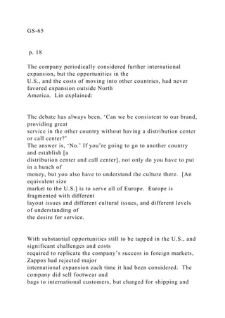 GS-65
p. 18
The company periodically considered further international
expansion, but the opportunities in the
U.S., and the costs of moving into other countries, had never
favored expansion outside North
America. Lin explained:
The debate has always been, ‘Can we be consistent to our brand,
providing great
service in the other country without having a distribution center
or call center?’
The answer is, ‘No.’ If you’re going to go to another country
and establish [a
distribution center and call center], not only do you have to put
in a bunch of
money, but you also have to understand the culture there. [An
equivalent size
market to the U.S.] is to serve all of Europe. Europe is
fragmented with different
layout issues and different cultural issues, and different levels
of understanding of
the desire for service.
With substantial opportunities still to be tapped in the U.S., and
significant challenges and costs
required to replicate the company’s success in foreign markets,
Zappos had rejected major
international expansion each time it had been considered. The
company did sell footwear and
bags to international customers, but charged for shipping and
 