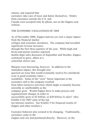 returns, and required that
customers take care of taxes and duties themselves. Orders
from customers outside the U.S. and
Canada were accepted only by phone, not on the Zappos.com
website.
THE ECONOMIC CHALLENGES OF 2008
As of November 2008, Zappos had not yet seen a major impact
from the financial market
collapse and economic slowdown. The company had recorded
significant revenue increases
through the first three quarters of the year. While high-end
brick-and-mortar retailers reported
double-digit sales decreases in September and October, Zappos
continued to grow, albeit at a
somewhat slower rate.
Margins were decreasing, however. In addition to the
immediate impact, this brought into
question an issue that would eventually need to be considered
even in good economic times—
scalability. Some of the “wow” factor important to the
customers and to the company resulted
from labor-intensive activities which might eventually become
unwieldy or unaffordable as the
company grew. Would Zappos have to make process and
organizational changes in order to
successfully grow to $2 billion, or $20 billion in sales? (See
Exhibit 4 for 2007 sales of the top
ten Internet retailers. See Exhibit 5 for financial results of
Zappos and other retailers.)
Customer behavior also seemed to be changing. Traditionally,
customers came to the
Zappos.com site and purchased directly. However, as the
 