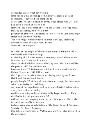 cofounded an Internet advertising
firm called Link Exchange with Sanjay Madan, a college
roommate. They sold the company to
Microsoft for $265 million in 1998, when Hsieh was 24. Lin
had been a friend of Hsieh’s at
Harvard (and a customer of Hsieh and Madan’s college pizza-
making business), who left a PhD
program at Stanford University to join Hsieh at Link Exchange.
Hsieh and Lin then founded
Venture Frogs, which funded Internet start-ups, including
companies such as AskJeeves, Tellme
Networks, and Zappos.
In 1999, at the height of the Internet boom, Swinmurn left a
voicemail with Venture Frogs,
explaining that he had started a company to sell shoes on the
Internet. As Hsieh and Lin were
about to hit the delete button, thinking that this “sounded like
the poster child for bad Internet
business ideas,”2 Swinmurn said that the shoe market in the
United States was $40 billion, and
that 5 percent of this business was being done by mail order.
Hsieh and Lin realized that if
people bought $2 billion of shoes from catalogs, the Internet—
with its capacity to reach large
sections of the population and to provide detailed information
vastly better than a catalog
could—was going to be a substantially larger market. They
decided to invest, putting about $2
million into the company over the next few years. Hsieh also
invested personally in Zappos
(whose name was an adaptation of the Spanish word for shoes,
“zapatos”). Later, Sequoia
Capital, a premier Silicon Valley venture firm, also invested in
the company.
 