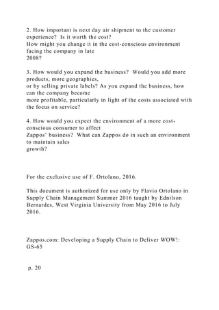 2. How important is next day air shipment to the customer
experience? Is it worth the cost?
How might you change it in the cost-conscious environment
facing the company in late
2008?
3. How would you expand the business? Would you add more
products, more geographies,
or by selling private labels? As you expand the business, how
can the company become
more profitable, particularly in light of the costs associated with
the focus on service?
4. How would you expect the environment of a more cost-
conscious consumer to affect
Zappos’ business? What can Zappos do in such an environment
to maintain sales
growth?
For the exclusive use of F. Ortolano, 2016.
This document is authorized for use only by Flavio Ortolano in
Supply Chain Management Summer 2016 taught by Ednilson
Bernardes, West Virginia University from May 2016 to July
2016.
Zappos.com: Developing a Supply Chain to Deliver WOW!:
GS-65
p. 20
 
