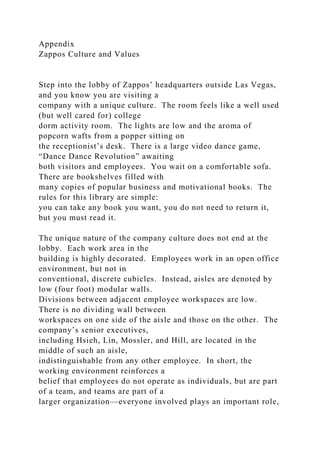 Appendix
Zappos Culture and Values
Step into the lobby of Zappos’ headquarters outside Las Vegas,
and you know you are visiting a
company with a unique culture. The room feels like a well used
(but well cared for) college
dorm activity room. The lights are low and the aroma of
popcorn wafts from a popper sitting on
the receptionist’s desk. There is a large video dance game,
“Dance Dance Revolution” awaiting
both visitors and employees. You wait on a comfortable sofa.
There are bookshelves filled with
many copies of popular business and motivational books. The
rules for this library are simple:
you can take any book you want, you do not need to return it,
but you must read it.
The unique nature of the company culture does not end at the
lobby. Each work area in the
building is highly decorated. Employees work in an open office
environment, but not in
conventional, discrete cubicles. Instead, aisles are denoted by
low (four foot) modular walls.
Divisions between adjacent employee workspaces are low.
There is no dividing wall between
workspaces on one side of the aisle and those on the other. The
company’s senior executives,
including Hsieh, Lin, Mossler, and Hill, are located in the
middle of such an aisle,
indistinguishable from any other employee. In short, the
working environment reinforces a
belief that employees do not operate as individuals, but are part
of a team, and teams are part of a
larger organization—everyone involved plays an important role,
 