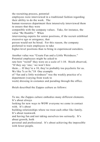 the recruiting process, potential
employees were interviewed in a traditional fashion regarding
their ability to do the work. The
human resources department then intensively interviewed them
to ensure that they were
compatible with the company values. Take, for instance, the
value “Be Humble.” When
interviewing experts for senior positions, if the recruit exhibited
excessive ego or arrogance, that
person would not be hired. For this reason, the company
preferred to train employees to take
higher-level positions than to bring in experienced outsiders.
Another value was “Create Fun and a Little Weirdness.”
Potential employees might be asked to
rate how “weird” they were on a scale of 1-10. Hsieh observed,
“If they say ‘one,’ we won’t hire
them…. If they’re a 10, they’re probably too psychotic for us.
We like 7s or 8s.”18 One example
of “fun and a little weirdness” was the weekly practice of a
department (varying from week to
week) dressing in costumes and parading through the office.
Hsieh described the Zappos culture as follows:
To me, the Zappos culture embodies many different elements.
It’s about always
looking for new ways to WOW everyone we come in contact
with. It’s about
building relationships where we treat each other like family.
It’s about teamwork
and having fun and not taking ourselves too seriously. It’s
about growth, both
personal and professional. It’s about achieving the impossible
with fewer people.
 