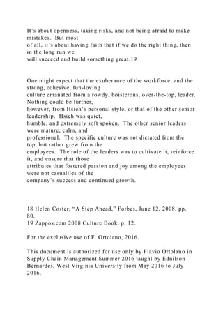 It’s about openness, taking risks, and not being afraid to make
mistakes. But most
of all, it’s about having faith that if we do the right thing, then
in the long run we
will succeed and build something great.19
One might expect that the exuberance of the workforce, and the
strong, cohesive, fun-loving
culture emanated from a rowdy, boisterous, over-the-top, leader.
Nothing could be further,
however, from Hsieh’s personal style, or that of the other senior
leadership. Hsieh was quiet,
humble, and extremely soft spoken. The other senior leaders
were mature, calm, and
professional. The specific culture was not dictated from the
top, but rather grew from the
employees. The role of the leaders was to cultivate it, reinforce
it, and ensure that those
attributes that fostered passion and joy among the employees
were not casualties of the
company’s success and continued growth.
18 Helen Coster, “A Step Ahead,” Forbes, June 12, 2008, pp.
80.
19 Zappos.com 2008 Culture Book, p. 12.
For the exclusive use of F. Ortolano, 2016.
This document is authorized for use only by Flavio Ortolano in
Supply Chain Management Summer 2016 taught by Ednilson
Bernardes, West Virginia University from May 2016 to July
2016.
 