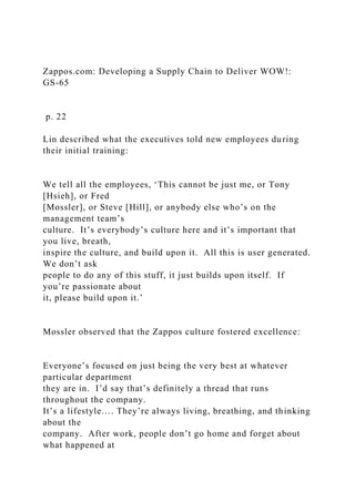 Zappos.com: Developing a Supply Chain to Deliver WOW!:
GS-65
p. 22
Lin described what the executives told new employees during
their initial training:
We tell all the employees, ‘This cannot be just me, or Tony
[Hsieh], or Fred
[Mossler], or Steve [Hill], or anybody else who’s on the
management team’s
culture. It’s everybody’s culture here and it’s important that
you live, breath,
inspire the culture, and build upon it. All this is user generated.
We don’t ask
people to do any of this stuff, it just builds upon itself. If
you’re passionate about
it, please build upon it.’
Mossler observed that the Zappos culture fostered excellence:
Everyone’s focused on just being the very best at whatever
particular department
they are in. I’d say that’s definitely a thread that runs
throughout the company.
It’s a lifestyle…. They’re always living, breathing, and thinking
about the
company. After work, people don’t go home and forget about
what happened at
 