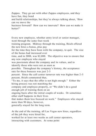 Zappos. They go out with other Zappos employees, and they
have fun, they bond
and build relationships, but they’re always talking about, ‘How
can we move the
business forward? How can we innovate? How can we make it
better?’
Every new employee, whether entry level or senior manager,
went through the same four-week
training program. Midway through the training, Hsieh offered
the new hires a bonus, plus pay
for the time they have been with the company, to quit. The size
of the bonus had increased over
time, and in 2008, was $2,000. The objective was to ensure that
any new employee who stayed
was passionate about the company and its values, and to
identify those who were not as soon as
possible. Throughout the company’s history, the acceptance
rate for these bonuses was just 2-3
percent. Since the call center turnover rate was higher than 2-3
percent, Hsieh commented that,
“To me, it says that the offer is not high enough.” Either the
hiring process was not matching the
company and employee properly, or “We didn’t do a good
enough job of training them on an
ongoing basis after the initial couple of weeks. Or sometimes
other stuff happens in their lives
that makes them less focused on work.” Employees who stayed
more than 90 days, however,
generally stayed for the long term.
At the end of the training, all Las Vegas new hires, regardless
of the job they were hired for,
worked for at least two weeks as call center operators,
interacting with customers. At some point
 