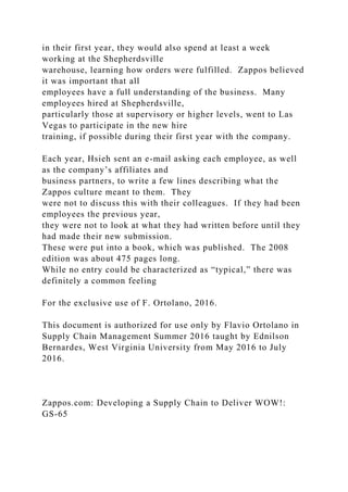 in their first year, they would also spend at least a week
working at the Shepherdsville
warehouse, learning how orders were fulfilled. Zappos believed
it was important that all
employees have a full understanding of the business. Many
employees hired at Shepherdsville,
particularly those at supervisory or higher levels, went to Las
Vegas to participate in the new hire
training, if possible during their first year with the company.
Each year, Hsieh sent an e-mail asking each employee, as well
as the company’s affiliates and
business partners, to write a few lines describing what the
Zappos culture meant to them. They
were not to discuss this with their colleagues. If they had been
employees the previous year,
they were not to look at what they had written before until they
had made their new submission.
These were put into a book, which was published. The 2008
edition was about 475 pages long.
While no entry could be characterized as “typical,” there was
definitely a common feeling
For the exclusive use of F. Ortolano, 2016.
This document is authorized for use only by Flavio Ortolano in
Supply Chain Management Summer 2016 taught by Ednilson
Bernardes, West Virginia University from May 2016 to July
2016.
Zappos.com: Developing a Supply Chain to Deliver WOW!:
GS-65
 