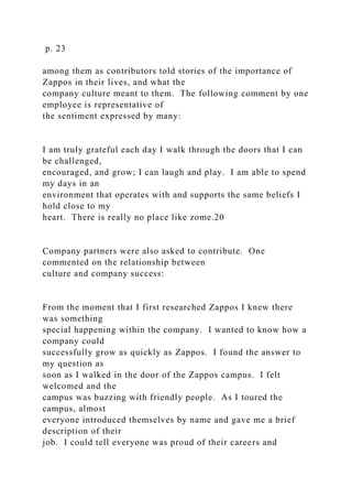 p. 23
among them as contributors told stories of the importance of
Zappos in their lives, and what the
company culture meant to them. The following comment by one
employee is representative of
the sentiment expressed by many:
I am truly grateful each day I walk through the doors that I can
be challenged,
encouraged, and grow; I can laugh and play. I am able to spend
my days in an
environment that operates with and supports the same beliefs I
hold close to my
heart. There is really no place like zome.20
Company partners were also asked to contribute. One
commented on the relationship between
culture and company success:
From the moment that I first researched Zappos I knew there
was something
special happening within the company. I wanted to know how a
company could
successfully grow as quickly as Zappos. I found the answer to
my question as
soon as I walked in the door of the Zappos campus. I felt
welcomed and the
campus was buzzing with friendly people. As I toured the
campus, almost
everyone introduced themselves by name and gave me a brief
description of their
job. I could tell everyone was proud of their careers and
 