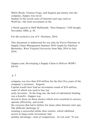 While Hsieh, Venture Frogs, and Sequoia put money into the
company, Zappos was never
funded on the lavish scale of Internet start-ups such as
WebVan—the total investment in the
2 Hsieh quoted in Duff McDonald, “Sole Purpose,” CIO Insight,
November 2006, p. 45.
For the exclusive use of F. Ortolano, 2016.
This document is authorized for use only by Flavio Ortolano in
Supply Chain Management Summer 2016 taught by Ednilson
Bernardes, West Virginia University from May 2016 to July
2016.
Zappos.com: Developing a Supply Chain to Deliver WOW!:
GS-65
p. 3
company was less than $10 million for the first five years of the
company’s existence. Sequoia
Capital would later lead an investment round of $54 million,
some of which was used to buy out
early investors. In the long run, the lack of substantial funding
was a benefit—Zappos was
forced to focus on those factors which were essential to success,
operate efficiently, and avoid
the excesses that led to failure for many other Internet start-ups.
The difficult challenge of
creating a successful online shoe retailer, which inhibited
access to large-scale investment, had
another advantage—lack of competition. As Lin said, “It was
 
