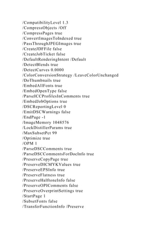/CompatibilityLevel 1.3
/CompressObjects /Off
/CompressPages true
/ConvertImagesToIndexed true
/PassThroughJPEGImages true
/CreateJDFFile false
/CreateJobTicket false
/DefaultRenderingIntent /Default
/DetectBlends true
/DetectCurves 0.0000
/ColorConversionStrategy /LeaveColorUnchanged
/DoThumbnails true
/EmbedAllFonts true
/EmbedOpenType false
/ParseICCProfilesInComments true
/EmbedJobOptions true
/DSCReportingLevel 0
/EmitDSCWarnings false
/EndPage -1
/ImageMemory 1048576
/LockDistillerParams true
/MaxSubsetPct 99
/Optimize true
/OPM 1
/ParseDSCComments true
/ParseDSCCommentsForDocInfo true
/PreserveCopyPage true
/PreserveDICMYKValues true
/PreserveEPSInfo true
/PreserveFlatness true
/PreserveHalftoneInfo false
/PreserveOPIComments false
/PreserveOverprintSettings true
/StartPage 1
/SubsetFonts false
/TransferFunctionInfo /Preserve
 