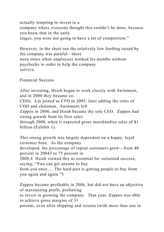 actually tempting to invest in a
company where everyone thought this couldn’t be done, because
you knew that in the early
stages, you were not going to have a lot of competition.”
However, in the short run the relatively low funding raised by
the company was painful—there
were times when employees worked for months without
paychecks in order to help the company
survive.
Financial Success
After investing, Hsieh began to work closely with Swinmurn,
and in 2000 they became co-
CEOs. Lin joined as CFO in 2005, later adding the roles of
COO and chairman. Swinmurn left
Zappos in 2006, and Hsieh became the sole CEO. Zappos had
strong growth from its first sales
through 2008, when it expected gross merchandise sales of $1
billion (Exhibit 1).
This strong growth was largely dependent on a happy, loyal
customer base. As the company
developed, the percentage of repeat customers grew—from 40
percent in 20043 to 75 percent in
2008.4 Hsieh viewed this as essential for sustained success,
saying, “You can get anyone to buy
from you once…. The hard part is getting people to buy from
you again and again.”5
Zappos became profitable in 2006, but did not have an objective
of maximizing profit, preferring
to invest in growing the company. That year, Zappos was able
to achieve gross margins of 31
percent, even after shipping and returns (with more than one in
 