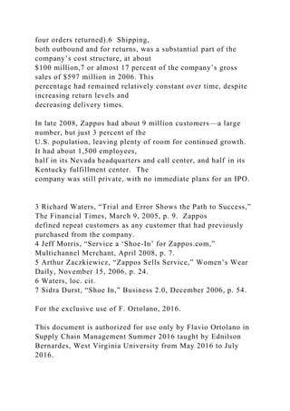 four orders returned).6 Shipping,
both outbound and for returns, was a substantial part of the
company’s cost structure, at about
$100 million,7 or almost 17 percent of the company’s gross
sales of $597 million in 2006. This
percentage had remained relatively constant over time, despite
increasing return levels and
decreasing delivery times.
In late 2008, Zappos had about 9 million customers—a large
number, but just 3 percent of the
U.S. population, leaving plenty of room for continued growth.
It had about 1,500 employees,
half in its Nevada headquarters and call center, and half in its
Kentucky fulfillment center. The
company was still private, with no immediate plans for an IPO.
3 Richard Waters, “Trial and Error Shows the Path to Success,”
The Financial Times, March 9, 2005, p. 9. Zappos
defined repeat customers as any customer that had previously
purchased from the company.
4 Jeff Morris, “Service a ‘Shoe-In’ for Zappos.com,”
Multichannel Merchant, April 2008, p. 7.
5 Arthur Zaczkiewicz, “Zappos Sells Service,” Women’s Wear
Daily, November 15, 2006, p. 24.
6 Waters, loc. cit.
7 Sidra Durst, “Shoe In,” Business 2.0, December 2006, p. 54.
For the exclusive use of F. Ortolano, 2016.
This document is authorized for use only by Flavio Ortolano in
Supply Chain Management Summer 2016 taught by Ednilson
Bernardes, West Virginia University from May 2016 to July
2016.
 
