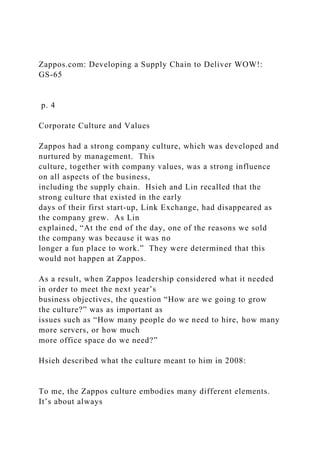 Zappos.com: Developing a Supply Chain to Deliver WOW!:
GS-65
p. 4
Corporate Culture and Values
Zappos had a strong company culture, which was developed and
nurtured by management. This
culture, together with company values, was a strong influence
on all aspects of the business,
including the supply chain. Hsieh and Lin recalled that the
strong culture that existed in the early
days of their first start-up, Link Exchange, had disappeared as
the company grew. As Lin
explained, “At the end of the day, one of the reasons we sold
the company was because it was no
longer a fun place to work.” They were determined that this
would not happen at Zappos.
As a result, when Zappos leadership considered what it needed
in order to meet the next year’s
business objectives, the question “How are we going to grow
the culture?” was as important as
issues such as “How many people do we need to hire, how many
more servers, or how much
more office space do we need?”
Hsieh described what the culture meant to him in 2008:
To me, the Zappos culture embodies many different elements.
It’s about always
 