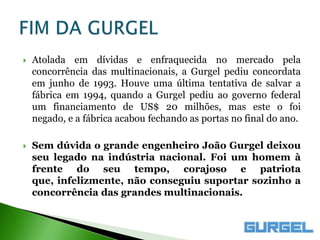    Atolada em dívidas e enfraquecida no mercado pela
    concorrência das multinacionais, a Gurgel pediu concordata
    em junho de 1993. Houve uma última tentativa de salvar a
    fábrica em 1994, quando a Gurgel pediu ao governo federal
    um financiamento de US$ 20 milhões, mas este o foi
    negado, e a fábrica acabou fechando as portas no final do ano.

   Sem dúvida o grande engenheiro João Gurgel deixou
    seu legado na indústria nacional. Foi um homem à
    frente do seu tempo, corajoso e patriota
    que, infelizmente, não conseguiu suportar sozinho a
    concorrência das grandes multinacionais.
 