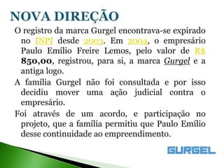O registro da marca Gurgel encontrava-se expirado
 no INPI desde 2003. Em 2004, o empresário
 Paulo Emílio Freire Lemos, pelo valor de R$
 850,00, registrou, para si, a marca Gurgel e a
 antiga logo.
A família Gurgel não foi consultada e por isso
 decidiu mover uma ação judicial contra o
 empresário.
Foi através de um acordo, e participação no
 projeto, que a família permitiu que Paulo Emílio
 desse continuidade ao empreendimento.
 