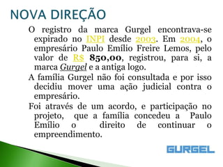 O registro da marca Gurgel encontrava-se
 expirado no INPI desde 2003. Em 2004, o
 empresário Paulo Emílio Freire Lemos, pelo
 valor de R$ 850,00, registrou, para si, a
 marca Gurgel e a antiga logo.
A família Gurgel não foi consultada e por isso
 decidiu mover uma ação judicial contra o
 empresário.
Foi através de um acordo, e participação no
 projeto, que a família concedeu a Paulo
 Emílio o         direito de continuar o
 empreendimento.
 