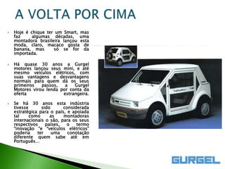    Hoje é chique ter um Smart, mas
    faz     algumas décadas, uma
    montadora brasileira lançou esta
    moda, claro, macaco gosta de
    banana, mas      só se for da
    importada.

   Há quase 30 anos a Gurgel
    motores lançou seus mini, e até
    mesmo veículos elétricos, com
    suas vantagens e desvantagens
    normais para quem dá os seus
    primeiros   passos,   a   Gurgel
    Motores virou lenda por conta da
    oferta               estrangeira.

   Se há 30 anos esta indústria
    tivesse      sido      considerada
    estratégica para o país, e apoiada
    tal     como     as    montadoras
    internacionais o são, para os seus
    respectivos    países,  o    termo
    “inovação “e “veículos elétricos”
    poderia    ter    uma    conotação
    diferente quem sabe até em
    Português…
 