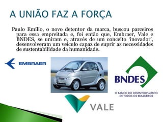 Paulo Emílio, o novo detentor da marca, buscou parceiros
  para essa empreitada e, foi então que, Embraer, Vale e
  BNDES, se uniram e, através de um conceito ‘inovador’,
  desenvolveram um veículo capaz de suprir as necessidades
  de sustentabilidade da humanidade.
 
