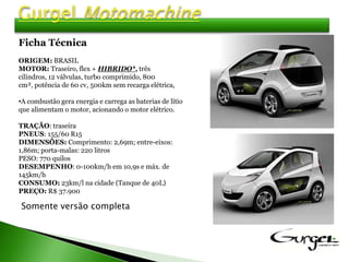 Ficha Técnica
ORIGEM: BRASIL
MOTOR: Traseiro, flex + HIBRIDO*, três
cilindros, 12 válvulas, turbo comprimido, 800
cm³, potência de 60 cv, 500km sem recarga elétrica,

•A combustão gera energia e carrega as baterias de lítio
que alimentam o motor, acionando o motor elétrico.

TRAÇÃO: traseira
PNEUS: 155/60 R15
DIMENSÕES: Comprimento: 2,69m; entre-eixos:
1,86m; porta-malas: 220 litros
PESO: 770 quilos
DESEMPENHO: 0-100km/h em 10,9s e máx. de
145km/h
CONSUMO: 23km/l na cidade (Tanque de 40L)
PREÇO: R$ 37.900

Somente versão completa
 