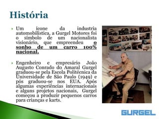    Um        ícone     da     industria
    automobilística, a Gurgel Motores foi
    o símbolo de um nacionalista
    visionário, que empreendeu         o
    sonho de um carro 100%
    nacional.

   Engenheiro e empresário João
    Augusto Conrado do Amaral Gurgel
    graduou-se pela Escola Politécnica da
    Universidade de São Paulo (1949) e
    pós graduou-se nos EUA. Após
    algumas experiências internacionais
    e alguns projetos nacionais, Gurgel
    começou a produzir pequenos carros
    para crianças e karts.
 