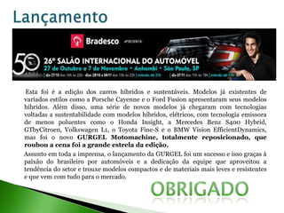 Esta foi é a edição dos carros híbridos e sustentáveis. Modelos já existentes de
variados estilos como a Porsche Cayenne e o Ford Fusion apresentaram seus modelos
híbridos. Além disso, uma série de novos modelos já chegaram com tecnologias
voltadas a sustentabilidade com modelos híbridos, elétricos, com tecnologia emissora
de menos poluentes como o Honda Insight, a Mercedes Benz S400 Hybrid,
GTbyCitroen, Volkswagen L1, o Toyota Fine-S e o BMW Vision EfficientDynamics,
mas foi o novo GURGEL Motomachine, totalmente reposicionado, que
roubou a cena foi a grande estrela da edição.
Assunto em toda a imprensa, o lançamento da GURGEL foi um sucesso e isso graças à
paixão do brasileiro por automóveis e a dedicação da equipe que aproveitou a
tendência do setor e trouxe modelos compactos e de materiais mais leves e resistentes
e que vem com tudo para o mercado.
 