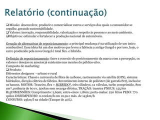  Missão: desenvolver, produzir e comercializar carros e serviços dos quais o consumidor se
orgulhe, gerando sustentabilidade.
 Valores: inovação, responsabilidade, valorização e respeito às pessoas e ao meio ambiente.
Objetivos: estimular e fortalecer a produção nacional de automóveis.

Geração de alternativas de reposicionamento: a principal mudança é na utilização de um único
combustível. Essa ideia foi um dos motivos que levou a falência a antiga Gurgel e por isso, hoje, o
carro produzido pela nova Gurgel é total flex. e híbrido.

Definição de reposicionamento: fazer a conexão do posicionamento da marca com a percepção, os
valores e desejos ou anseios já existentes nas mentes do público-alvo.
Composto de marketing:
 Produto:
Diferentes designers - urbano e rural
Características: Chassi e carroceria de fibra de carbono, rastreamento via satélite (GPS), sistema
hidráulico, direção elétrica de fábrica. Revestimento interno de poliéster (de garrafa Pet), inclusive
os bancos. MOTOR: Traseiro, flex + HIBRIDO*, três cilindros, 12 válvulas, turbo comprimido, 800
cm³, potência de 60 cv, 500km sem recarga elétrica, TRAÇÃO: traseira PNEUS: 155/60
R15DIMENSÕES: Comprimento: 2,69m; entre-eixos: 1,86m; porta-malas: 220 litros PESO: 770
quilos DESEMPENHO: 0-100km/h em 10,9s e máx. de 145km/h
CONSUMO: 23km/l na cidade (Tanque de 40L).
 