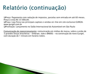 Preço: Pagamento com redução de impostos, parcelas sem entrada em até 60 meses.
Preço à vista R$ 37.900,00.
Praça: Loja física nas principais capitais e vendas on-line em site exclusivo GURGEL
www.gurgel.com.br
Promoção: Lançamento no Salão Internacional do Automóvel em São Paulo

Comunicação de reposicionamento: comunicação em mídias de massa, sobre a união de
3 grandes forças brasileiras - Embraer, Vale e BNDES - na construção do novo Gurgel,
com duração de 1 minuto em horário nobre.
 