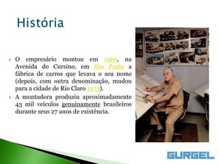    O empresário montou em 1969, na
    Avenida do Cursino, em São Paulo a
    fábrica de carros que levava o seu nome
    (depois, com outra denominação, mudou
    para a cidade de Rio Claro 1973).
   A montadora produziu aproximadamente
    43 mil veículos genuinamente brasileiros
    durante seus 27 anos de existência.
 