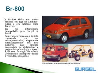 O Br-800 tinha um motor
 fundido em liga de alumínio-
 silício e era batizado como
 Enertron.
 Ele        foi      inteiramente
 desenvolvido pela Gurgel no
 Brasil.
 Seu grande avanço era a ignição
 controlada        por         um
 microprocessador, disparando,
 simultaneamente,      nos    dois
 cilindros,     não       havendo
 necessidade de distribuidor e
 proporcionando atingir a 6.000
 RPM sem flutuação de válvula
 (fechamento incompleto devido
 à velocidade excessiva).
 