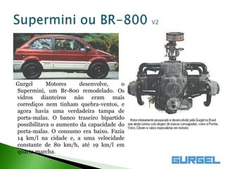 Gurgel      Motores     desenvolve,    o
Supermini, um Br-800 remodelado. Os
vidros dianteiros não eram mais
corrediços nem tinham quebra-ventos, e
agora havia uma verdadeira tampa de
porta-malas. O banco traseiro bipartido
possibilitava o aumento da capacidade do
porta-malas. O consumo era baixo. Fazia
14 km/l na cidade e, a uma velocidade
constante de 80 km/h, até 19 km/l em
quarta marcha.
 