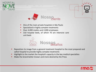    One of the main private hospitals in São Paulo
            Specialized in highly complex treatments
            Over 4,000 medics and 2,000 employees
            310 hospital beds, of which 70 are intensive care
             unit beds




 Reposition its image from a general treatment hospital to the most prepared and
  safest hospital to provide highly complex treatments
 Highlight to the market the hospital’s capacity in the key medical specialties
 Make the brand better known and more desired by the Press
 