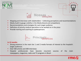    Mapping and interviews with stakeholders – Collecting perceptions and recommendations
   Media Audit to gauge visibility in the Media (brand and competitors)
   Recommendations and strategies for each target audience
   Definition of priority medical specialties to be worked on in the press
   Provide training and coaching to spokespersons




In 12 months
 Strong presence in the main tier 1 and 2 media formats of interest to the hospital’s
    target audiences
 Over 500 articles and 300 interviews
 Hospital professionals have become recurrent sources of the main
    newspapers, magazines, radio and TV programs in Brazil.
 