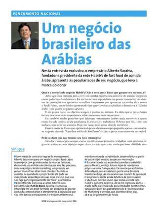 HSM Management 44 maio-junho 2004
PENSAMENTO NACIONAL
Um negócio
brasileiro das
ArábiasNesta entrevista exclusiva, o empresário Alberto Saraiva,
fundador e presidente da rede Habib’s de fast food de comida
árabe, apresenta as peculiariades de seu negócio, que leva a
marca do dono
Qual é a essência do negócio Habib’s? Não é só o preço baixo que garante seu sucesso, é?
Acho que essa essência tem a ver com minha experiência anterior de montar negócios
como padarias e lanchonetes. Eu me tornei um especialista em ponto comercial, em siste-
ma de produção, em aproveitar o melhor das pessoas que aparecem na minha vida, como
o Paulo Abud, um velhinho aposentado que queria voltar a trabalhar e dominava a cozinha
árabe (veja quadro na página seguinte).
E em preço baixo –o objetivo sempre é ganhar no volume. Eu diria que o preço baixo
foi um dos itens mais importantes, talvez mesmo o mais importante...
Eu também soube perceber que faltavam restaurantes árabes mais acessíveis a quem
estava fora da colônia árabe paulistana. E, é claro, eu trabalhava 16 horas por dia, como um
maluco, mas nem me cansava. Hoje me canso mais nessa vida de escritório.
Essaéaessência.Tantoqueaprimeiralojanósabrimossempropaganda,apenascomumafai-
xa na porta dizendo “A melhor esﬁha de São Paulo” e com o preço extremamente accessível.
Pode-se dizer que isso resume seu foco estratégico?
Meu foco estratégico sempre esteve em três coisas: primeira, trabalhar com produtos de
grande aceitação, sem rejeição –quer dizer, eu não queria ter nada que fosse difícil de ven-
Sem medo de contrariar regras do management,
Alberto Saraiva ergueu um negócio de fast food capaz
de competir com grandes redes de marcas famosas,
atendendo 100 milhões de clientes por ano. No processo,
criou sua própria lei de marketing: um produto vai
vender muito? Vai atrair mais clientes? Atende os
quesitos de qualidade e preço? Então ele pode ser
incorporado ao cardápio de suas lojas, mesmo que isso
não faça parte rigorosamente do “foco” da empresa.
Em entrevista exclusiva a Carlos Alberto Julio,
presidente da HSM do Brasil, Saraiva resume sua
estratégia em um tripé formado por produtos de grande
aceitação, preços baixos e atendimento à população que
não tem acesso a restaurante. Ele expõe também seus
Sinopse
mandamentos da lucratividade, desenvolvidos a partir
de outro tripé: vendas, despesas e motivação.
Saraiva fala de sua experiência em levar o Habib’s
para o México, onde já há seis lojas da rede (cinco
próprias e uma franqueada). Ele revela que enfrentou
diﬁculdades para estabelecer por lá uma diretoria
brasileira e hoje são mexicanos que cuidam da operação.
O empresário conta ainda detalhes da parceria com
o São Paulo Futebol Clube, que inclui a venda pelo
Habib’s, por 20% do preço, de 10 mil ingressos, com a
maior parte da renda indo para entidades beneﬁcientes.
Saraiva será um dos palestrantes do II Fórum Mundial
de Marketing e Vendas, que acontecerá nos dias
28 e 29 de junho em São Paulo.
 