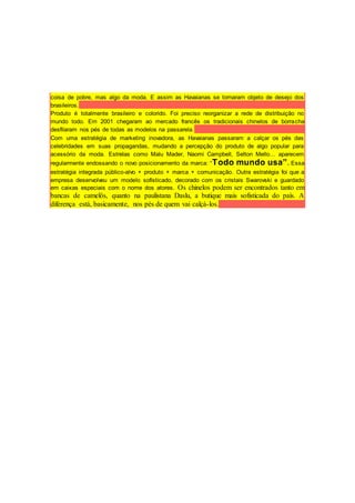 coisa de pobre, mas algo da moda. E assim as Havaianas se tornaram objeto de desejo dos
brasileiros.
Produto é totalmente brasileiro e colorido. Foi preciso reorganizar a rede de distribuição no
mundo todo. Em 2001 chegaram ao mercado francês os tradicionais chinelos de borracha
desfilaram nos pés de todas as modelos na passarela.
Com uma estratégia de marketing inovadora, as Havaianas passaram a calçar os pés das
celebridades em suas propagandas, mudando a percepção do produto de algo popular para
acessório da moda. Estrelas como Malu Mader, Naomi Campbell, Selton Mello… aparecem
regularmente endossando o novo posicionamento da marca: “Todo mundo usa”. Essa
estratégia integrada público-alvo + produto + marca + comunicação. Outra estratégia foi que a
empresa desenvolveu um modelo sofisticado, decorado com os cristais Swarovski e guardado
em caixas especiais com o nome dos atores. Os chinelos podem ser encontrados tanto em
bancas de camelôs, quanto na paulistana Daslu, a butique mais sofisticada do país. A
diferença está, basicamente, nos pés de quem vai calçá-los.
 