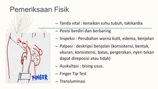 Pemeriksaan Fisik
– Tanda vital : kenaikan suhu tubuh, takikardia
– Posisi berdiri dan berbaring
– Inspeksi : Perubahan warna kulit, edema, benjolan
– Palpasi : deskripsi benjolan (konsistensi, bentuk,
ukuran, konsistensi, batas, pergerakan, nyeri tekan
dapat direposisi atau tidak)
– Auskultasi : bising usus.
– Finger Tip Test
– Transluminasi
 