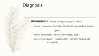 Diagnosis
Anamnesis : Benjolan tergantung sifat hernia
– Hernia reponiable : benjolan dilipat paha yang hilang timbul,
nyeri –
– Hernia ireponiable : benjolan menetap, nyeri -
– Inkarserata : Nyeri +, mual muntah , semakin parah pada
strangulata
 