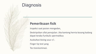Diagnosis
Pemeriksaan fisik
Inspeksi saat pasien mengedan,
Deskripsikan sifat penojolan. Jika kantong hernia kosong kadang
dapat teraba funikulis spermatikus
Auskultasi bising usus +/-.
Finger tip test yang
Tes transluminasi.
 