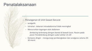 Penatalaksanaan
– Penanganan di Unit Gawat Darurat
– analgetik
– Istirahat : tekanan intraabdominal tidak meningkat
– Menurunkan tegangan otot abdomen
berbaring terlentang dengan bantal di bawah lutut. Pasien pada
posisi Trendelenburg dengan sudut sekitar 15-20°.
– Kompres dingin : mengurangi pembengkakan dan analgesia selama 20-
30 menit
 