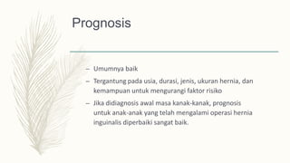 Prognosis
– Umumnya baik
– Tergantung pada usia, durasi, jenis, ukuran hernia, dan
kemampuan untuk mengurangi faktor risiko
– Jika didiagnosis awal masa kanak-kanak, prognosis
untuk anak-anak yang telah mengalami operasi hernia
inguinalis diperbaiki sangat baik.
 