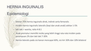 HERNIA INGUINALIS
Epidemiologi
– Sekitar 75% hernia inguinalis direk, indirek serta femoralis
– Insiden hernia inguinalis lateralis (bayi dan anak-anak) sekitar 1-5%
– laki-laki > wanita, ratio 4-8:1
– Anak prematur memiliki resiko yang lebih tinggi rata-rata insiden pada
perempuan 2% dan laki-laki 7-30%
– Hernia lateralis pada sisi kanan mencapai 60%, sisi kiri 30% dan 10% bilateral
 