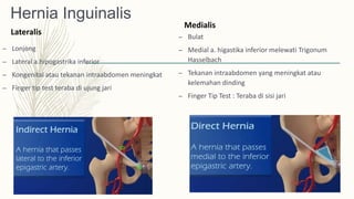 Hernia Inguinalis
Lateralis
– Lonjong
– Lateral a.hipogastrika inferior
– Kongenital atau tekanan intraabdomen meningkat
– Finger tip test teraba di ujung jari
Medialis
– Bulat
– Medial a. higastika inferior melewati Trigonum
Hasselbach
– Tekanan intraabdomen yang meningkat atau
kelemahan dinding
– Finger Tip Test : Teraba di sisi jari
 