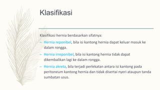 Klasifikasi
Klasifikasi hernia berdasarkan sifatnya:
– Hernia reponibel, bila isi kantong hernia dapat keluar masuk ke
dalam rongga.
– Hernia irreponibel, bila isi kantong hernia tidak dapat
dikembalikan lagi ke dalam rongga.
– Hernia akreta, bila terjadi perlekatan antara isi kantong pada
peritoneum kantong hernia dan tidak disertai nyeri ataupun tanda
sumbatan usus.
 