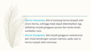 – Hernia inkarserata, bila isi kantong hernia terjepit oleh
cincin hernia, sehingga tidak dapat dikembalikan lagi,
akibatnya terjadi gangguan pasase dan tanda-tanda
sumbatan usus.
– Hernia strangulata, bila terjadi gangguan vaskularisasi
dari mulai bendungan sampai nekrosis, pada saat isi
hernia terjepit oleh cincinnya.
 
