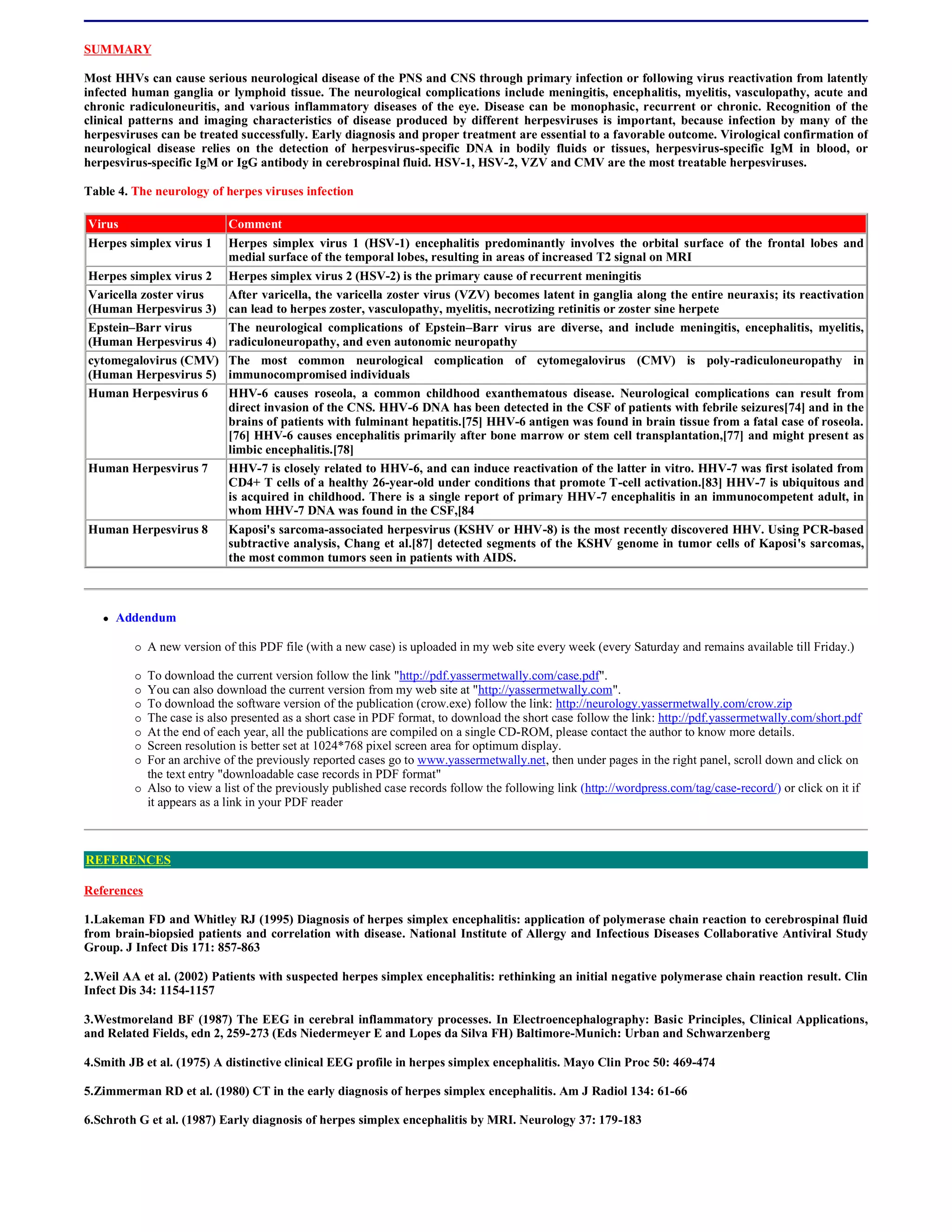 SUMMARY

Most HHVs can cause serious neurological disease of the PNS and CNS through primary infection or following virus reactivation from latently
infected human ganglia or lymphoid tissue. The neurological complications include meningitis, encephalitis, myelitis, vasculopathy, acute and
chronic radiculoneuritis, and various inflammatory diseases of the eye. Disease can be monophasic, recurrent or chronic. Recognition of the
clinical patterns and imaging characteristics of disease produced by different herpesviruses is important, because infection by many of the
herpesviruses can be treated successfully. Early diagnosis and proper treatment are essential to a favorable outcome. Virological confirmation of
neurological disease relies on the detection of herpesvirus-specific DNA in bodily fluids or tissues, herpesvirus-specific IgM in blood, or
herpesvirus-specific IgM or IgG antibody in cerebrospinal fluid. HSV-1, HSV-2, VZV and CMV are the most treatable herpesviruses.

Table 4. The neurology of herpes viruses infection

Virus                        Comment
Herpes simplex virus 1       Herpes simplex virus 1 (HSV-1) encephalitis predominantly involves the orbital surface of the frontal lobes and
                             medial surface of the temporal lobes, resulting in areas of increased T2 signal on MRI
Herpes simplex virus 2       Herpes simplex virus 2 (HSV-2) is the primary cause of recurrent meningitis
Varicella zoster virus       After varicella, the varicella zoster virus (VZV) becomes latent in ganglia along the entire neuraxis; its reactivation
(Human Herpesvirus 3)        can lead to herpes zoster, vasculopathy, myelitis, necrotizing retinitis or zoster sine herpete
Epstein–Barr virus           The neurological complications of Epstein–Barr virus are diverse, and include meningitis, encephalitis, myelitis,
(Human Herpesvirus 4)        radiculoneuropathy, and even autonomic neuropathy
cytomegalovirus (CMV)        The most common neurological complication of cytomegalovirus (CMV) is poly-radiculoneuropathy in
(Human Herpesvirus 5)        immunocompromised individuals
Human Herpesvirus 6          HHV-6 causes roseola, a common childhood exanthematous disease. Neurological complications can result from
                             direct invasion of the CNS. HHV-6 DNA has been detected in the CSF of patients with febrile seizures[74] and in the
                             brains of patients with fulminant hepatitis.[75] HHV-6 antigen was found in brain tissue from a fatal case of roseola.
                             [76] HHV-6 causes encephalitis primarily after bone marrow or stem cell transplantation,[77] and might present as
                             limbic encephalitis.[78]
Human Herpesvirus 7          HHV-7 is closely related to HHV-6, and can induce reactivation of the latter in vitro. HHV-7 was first isolated from
                             CD4+ T cells of a healthy 26-year-old under conditions that promote T-cell activation.[83] HHV-7 is ubiquitous and
                             is acquired in childhood. There is a single report of primary HHV-7 encephalitis in an immunocompetent adult, in
                             whom HHV-7 DNA was found in the CSF,[84
Human Herpesvirus 8          Kaposi's sarcoma-associated herpesvirus (KSHV or HHV-8) is the most recently discovered HHV. Using PCR-based
                             subtractive analysis, Chang et al.[87] detected segments of the KSHV genome in tumor cells of Kaposi's sarcomas,
                             the most common tumors seen in patients with AIDS.



      Addendum

            A new version of this PDF file (with a new case) is uploaded in my web site every week (every Saturday and remains available till Friday.)

            To download the current version follow the link "http://pdf.yassermetwally.com/case.pdf".
            You can also download the current version from my web site at "http://yassermetwally.com".
            To download the software version of the publication (crow.exe) follow the link: http://neurology.yassermetwally.com/crow.zip
            The case is also presented as a short case in PDF format, to download the short case follow the link: http://pdf.yassermetwally.com/short.pdf
            At the end of each year, all the publications are compiled on a single CD-ROM, please contact the author to know more details.
            Screen resolution is better set at 1024*768 pixel screen area for optimum display.
            For an archive of the previously reported cases go to www.yassermetwally.net, then under pages in the right panel, scroll down and click on
             the text entry "downloadable case records in PDF format"
            Also to view a list of the previously published case records follow the following link (http://wordpress.com/tag/case-record/) or click on it if
             it appears as a link in your PDF reader



REFERENCES

References

1.Lakeman FD and Whitley RJ (1995) Diagnosis of herpes simplex encephalitis: application of polymerase chain reaction to cerebrospinal fluid
from brain-biopsied patients and correlation with disease. National Institute of Allergy and Infectious Diseases Collaborative Antiviral Study
Group. J Infect Dis 171: 857-863

2.Weil AA et al. (2002) Patients with suspected herpes simplex encephalitis: rethinking an initial negative polymerase chain reaction result. Clin
Infect Dis 34: 1154-1157

3.Westmoreland BF (1987) The EEG in cerebral inflammatory processes. In Electroencephalography: Basic Principles, Clinical Applications,
and Related Fields, edn 2, 259-273 (Eds Niedermeyer E and Lopes da Silva FH) Baltimore-Munich: Urban and Schwarzenberg

4.Smith JB et al. (1975) A distinctive clinical EEG profile in herpes simplex encephalitis. Mayo Clin Proc 50: 469-474

5.Zimmerman RD et al. (1980) CT in the early diagnosis of herpes simplex encephalitis. Am J Radiol 134: 61-66

6.Schroth G et al. (1987) Early diagnosis of herpes simplex encephalitis by MRI. Neurology 37: 179-183
 